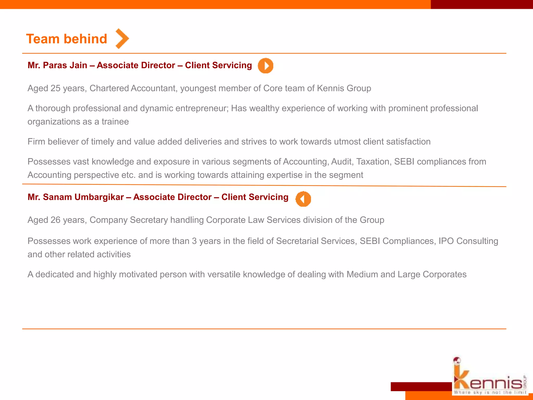 Aged 25 years, Chartered Accountant, youngest member of Core team of Kennis Group
A thorough professional and dynamic entrepreneur; Has wealthy experience of working with prominent professional
organizations as a trainee
Firm believer of timely and value added deliveries and strives to work towards utmost client satisfaction
Possesses vast knowledge and exposure in various segments of Accounting, Audit, Taxation, SEBI compliances from
Accounting perspective etc. and is working towards attaining expertise in the segment
Team behind
Mr. Paras Jain – Associate Director – Client Servicing
Aged 26 years, Company Secretary handling Corporate Law Services division of the Group
Possesses work experience of more than 3 years in the field of Secretarial Services, SEBI Compliances, IPO Consulting
and other related activities
A dedicated and highly motivated person with versatile knowledge of dealing with Medium and Large Corporates
Mr. Sanam Umbargikar – Associate Director – Client Servicing
 