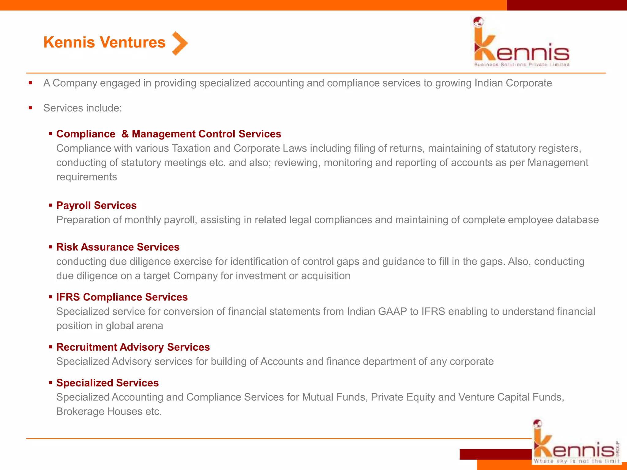  A Company engaged in providing specialized accounting and compliance services to growing Indian Corporate
 Services include:
Kennis Ventures
 Compliance & Management Control Services
Compliance with various Taxation and Corporate Laws including filing of returns, maintaining of statutory registers,
conducting of statutory meetings etc. and also; reviewing, monitoring and reporting of accounts as per Management
requirements
 Payroll Services
Preparation of monthly payroll, assisting in related legal compliances and maintaining of complete employee database
 Risk Assurance Services
conducting due diligence exercise for identification of control gaps and guidance to fill in the gaps. Also, conducting
due diligence on a target Company for investment or acquisition
 IFRS Compliance Services
Specialized service for conversion of financial statements from Indian GAAP to IFRS enabling to understand financial
position in global arena
 Recruitment Advisory Services
Specialized Advisory services for building of Accounts and finance department of any corporate
 Specialized Services
Specialized Accounting and Compliance Services for Mutual Funds, Private Equity and Venture Capital Funds,
Brokerage Houses etc.
 