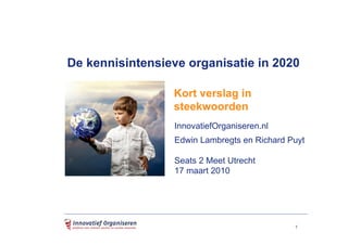 De kennisintensieve organisatie in 2020

                 Kort verslag in
                 steekwoorden
                 InnovatiefOrganiseren.nl
                 Edwin Lambregts en Richard Puyt

                 Seats 2 Meet Utrecht
                 17 maart 2010




                                             1
 