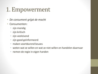 1. Empowerment 
• De consument grijpt de macht 
• Consumenten: 
• zijn mondig 
• zijn kritisch 
• zijn veeleisend 
• zijn goed geïnformeerd 
• maken voortdurend keuzes 
• weten wat ze willen en wat ze niet willen en handelen daarnaar 
• nemen de regie in eigen handen 
 