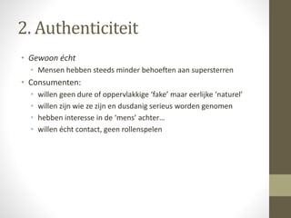 2. Authenticiteit 
• Gewoon écht 
• Mensen hebben steeds minder behoeften aan supersterren 
• Consumenten: 
• willen geen dure of oppervlakkige ‘fake’ maar eerlijke ‘naturel’ 
• willen zijn wie ze zijn en dusdanig serieus worden genomen 
• hebben interesse in de ‘mens’ achter… 
• willen écht contact, geen rollenspelen 
 