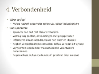 4. Verbondenheid 
• Weer sociaal 
• Huidig tijdperk ondervindt een nieuw sociaal individualisme 
• Consumenten: 
• zijn meer dan ooit met elkaar verbonden 
• willen graag contact, ontmoetingen met gelijkgezinden 
• informeren elkaar razendsnel over hun 'likes' en 'dislikes‘ 
• hebben veel persoonlijke contacten, zelfs al verloopt dit virtueel 
• verwachten steeds meer maatschappelijk verantwoord 
ondernemen 
• helpen elkaar en hun medemens in geval van crisis en nood 
 