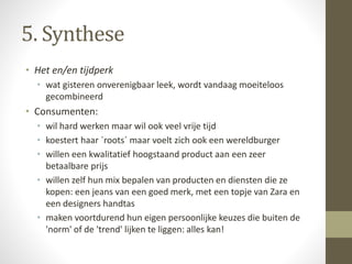 5. Synthese 
• Het en/en tijdperk 
• wat gisteren onverenigbaar leek, wordt vandaag moeiteloos 
gecombineerd 
• Consumenten: 
• wil hard werken maar wil ook veel vrije tijd 
• koestert haar ´roots´ maar voelt zich ook een wereldburger 
• willen een kwalitatief hoogstaand product aan een zeer 
betaalbare prijs 
• willen zelf hun mix bepalen van producten en diensten die ze 
kopen: een jeans van een goed merk, met een topje van Zara en 
een designers handtas 
• maken voortdurend hun eigen persoonlijke keuzes die buiten de 
'norm' of de 'trend' lijken te liggen: alles kan! 
 