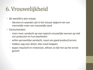6. Vrouwelijkheid 
• De wereld is een vrouw 
• Normen en waarden zijn in het nieuwe tijdperk niet van 
mannelijke maar van vrouwelijke aard 
• Consumenten: 
• eisen meer aandacht op voor typisch vrouwelijke wensen op vlak 
van producten en hun kwaliteiten 
• willen persoonlijke aandacht, naast een goed product/service 
• hebben oog voor detail: alles moet kloppen 
• kopen impulsief en irrationeel, althans zo lijkt het op het eerste 
gezicht 
 