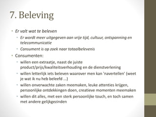 7. Beleving 
• Er valt wat te beleven 
• Er wordt meer uitgegeven aan vrije tijd, cultuur, ontspanning en 
telecommunicatie 
• Consument is op zoek naar totaalbelevenis 
• Consumenten: 
• willen een extraatje, naast de juiste 
product/prijs/kwaliteitsverhouding en de dienstverlening 
• willen letterlijk iets beleven waarover men kan 'navertellen' (weet 
je wat ik nu heb beleefd ...) 
• willen onverwachte zaken meemaken, leuke attenties krijgen, 
persoonlijke ontdekkingen doen, creatieve momenten meemaken 
• willen dit alles, met een sterk persoonlijke touch, en toch samen 
met andere gelijkgezinden 
 