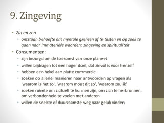 9. Zingeving 
• Zin en zen 
• ontstaan behoefte om mentale grenzen af te tasten en op zoek te 
gaan naar immateriële waarden; zingeving en spiritualiteit 
• Consumenten: 
• zijn bezorgd om de toekomst van onze planeet 
• willen bijdragen tot een hoger doel, dat zinvol is voor henzelf 
• hebben een hekel aan platte commercie 
• zoeken op allerlei manieren naar antwoorden op vragen als 
'waarom is het zo', 'waarom moet dit zo', 'waarom zou ik' 
• zoeken ruimte om zichzelf te kunnen zijn, om zich te herbronnen, 
om verbondenheid te voelen met anderen 
• willen de snelste of duurzaamste weg naar geluk vinden 
 