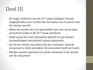 Deel III 
• De negen drijfveren van de 21ste eeuw scheppen nieuwe 
mogelijkheden voor merken die zich weten aan te passen aan 
die nieuwe wereld 
• Alleen de merken die zich openstellen voor een nieuw type 
consument zullen in de 21ste eeuw overleven 
• Kloof tussen het merk (prestaties bedrijf) en zijn klanten 
(verwachtingen consument) is groter geworden 
• De rol van merken zal anders zijn dan voorheen, want de 
consument is sterk veranderd. De consument heeft de macht 
• Merken moeten opnieuw een plaats veroveren in de wereld 
van de consument 
 
