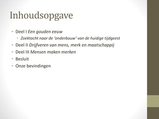 Inhoudsopgave 
• Deel I Een gouden eeuw 
• Zoektocht naar de ‘onderbouw’ van de huidige tijdgeest 
• Deel II Drijfveren van mens, merk en maatschappij 
• Deel III Mensen maken merken 
• Besluit 
• Onze bevindingen 
 