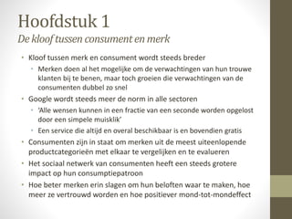 Hoofdstuk 1 
De kloof tussen consument en merk 
• Kloof tussen merk en consument wordt steeds breder 
• Merken doen al het mogelijke om de verwachtingen van hun trouwe 
klanten bij te benen, maar toch groeien die verwachtingen van de 
consumenten dubbel zo snel 
• Google wordt steeds meer de norm in alle sectoren 
• ‘Alle wensen kunnen in een fractie van een seconde worden opgelost 
door een simpele muisklik’ 
• Een service die altijd en overal beschikbaar is en bovendien gratis 
• Consumenten zijn in staat om merken uit de meest uiteenlopende 
productcategorieën met elkaar te vergelijken en te evalueren 
• Het sociaal netwerk van consumenten heeft een steeds grotere 
impact op hun consumptiepatroon 
• Hoe beter merken erin slagen om hun beloften waar te maken, hoe 
meer ze vertrouwd worden en hoe positiever mond-tot-mondeffect 
 