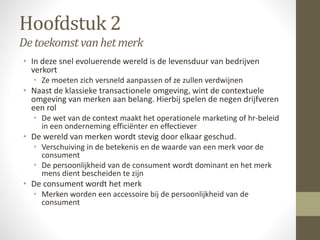Hoofdstuk 2 
De toekomst van het merk 
• In deze snel evoluerende wereld is de levensduur van bedrijven 
verkort 
• Ze moeten zich versneld aanpassen of ze zullen verdwijnen 
• Naast de klassieke transactionele omgeving, wint de contextuele 
omgeving van merken aan belang. Hierbij spelen de negen drijfveren 
een rol 
• De wet van de context maakt het operationele marketing of hr-beleid 
in een onderneming efficiënter en effectiever 
• De wereld van merken wordt stevig door elkaar geschud. 
• Verschuiving in de betekenis en de waarde van een merk voor de 
consument 
• De persoonlijkheid van de consument wordt dominant en het merk 
mens dient bescheiden te zijn 
• De consument wordt het merk 
• Merken worden een accessoire bij de persoonlijkheid van de 
consument 
 