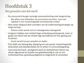 Hoofdstuk 3 
Het geweten van het merk 
• De consument-burger verenigt consumentschap met burgerschap 
• We willen onze behoeften als consument vervullen, maar wel 
ingebed in een maatschappelijk verantwoorde context 
• Mvo moet integraal deel uitmaken van de ondernemingsstrategie op 
lange termijn. 
• Schone schijn wordt snel en meedogenloos doorgeprikt 
• Jongeren hebben een relatief hoge milieubewustzijnsgraad, maar er 
gaapt een kloof met de relatief lage bereidheid om hun gedrag aan 
te passen 
• Groot verschil tussen woorden en daden 
• Prijs blijft een belangrijke afweging om een groter maatschappelijk 
bewustzijn ook daadwerkelijk om te zetten in consumptiegedrag 
• Consumentenmerk, werkgeversmerk en bedrijfsmerk dienen op 
elkaar afgestemd te worden om geloofwaardig te zijn en om 
herkenbaarheid, geloofwaardigheid en slagkracht te versterken 
 