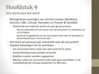 Hoofdstuk 4 
Het merk aan het werk 
• Belangrijkste ervaringen van slimme merken (Randstad, 
Umicore, KBC, Colruyt, Heineken en Procter & Gamble): 
• Doorbraak van internet wordt als zeer groot ervaren 
• Manier geworden om de relatie met de consument te versterken en 
uit te diepen 
• Geeft de mogelijkheid om de consument veel meer te betrekken in 
klantenbeleving en communicatie 
• Het merk zal opnieuw zijn relevantie voor de consument 
moeten bevestigen om te overleven 
• De consument dient meer dan ooit centraal te staan 
• Klantenbinding moet worden versterkt 
• Beloftes moeten worden nagekomen 
• Merken zullen de consument ook meer gaan betrekken in de 
ontwikkeling van nieuwe producten en diensten 
 