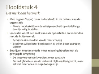 Hoofdstuk 4 
Het merk aan het werk 
• Mvo is geen ‘hype’, maar is doorleefd in de cultuur van de 
organisatie 
• Mvo is noodzakelijk om de winstgevendheid op middellange 
termijn veilig te stellen 
• Innovatie wordt een zaak van zich openstellen en verbinden 
met de buitenwereld 
• Bedrijven zijn een deel van de maatschappij 
• Bedrijven willen beter begrijpen en zij willen beter begrepen 
worden 
• Bedrijven moeten steeds meer rekening houden met de 
gewijzigde omgeving 
• De zingeving van werk verdient meer aandacht 
• De bedrijfscultuur van de toekomst blijft resultaatgericht, maar 
zal veel meer open en ongedwongen zijn 
 
