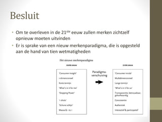 Besluit 
• Om te overleven in de 21ste eeuw zullen merken zichtzelf 
opnieuw moeten uitvinden 
• Er is sprake van een nieuw merkenparadigma, die is opgesteld 
aan de hand van tien wetmatigheden 
 
