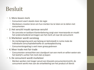 Besluit 
• 1. Mens boven merk 
• Consument voert steeds meer de regie 
• Marketeers moeten leren om hun merken los te laten en te delen met 
consumenten 
• 2. Het verschil maakt opnieuw verschil 
• De concrete en tastbare klantenbeleving zorgt voor meerwaarde en maakt 
het onderscheidend vermogen van het merk uit naar de consument 
• 3. Marketeer wordt socioloog 
• De merkomgeving wint aan belang en beïnvloedt in ruime mate de 
individuele consumptiebehoefte en aankoopbeslissing 
• Consumentengedrag is veel meer groep gedreven 
• 4. Meer trade met fair trade 
• Consumenten verwachten een standpunt van een merk en willen weten wie 
het bedrijf is achter het merk dat zij kopen 
• 5. De consument wordt marketeer 
• Merken werken niet langer vanuit een klassiek consumenteninzicht, de 
consument werkt mee aan de ontwikkeling van het product of dienst 
 