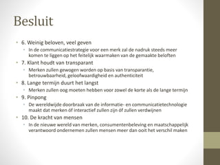 Besluit 
• 6. Weinig beloven, veel geven 
• In de communicatiestrategie voor een merk zal de nadruk steeds meer 
komen te liggen op het feitelijk waarmaken van de gemaakte beloften 
• 7. Klant houdt van transparant 
• Merken zullen gewogen worden op basis van transparantie, 
betrouwbaarheid, geloofwaardigheid en authenticiteit 
• 8. Lange termijn duurt het langst 
• Merken zullen oog moeten hebben voor zowel de korte als de lange termijn 
• 9. Pinpong 
• De wereldwijde doorbraak van de informatie- en communicatietechnologie 
maakt dat merken óf interactief zullen zijn óf zullen verdwijnen 
• 10. De kracht van mensen 
• In de nieuwe wereld van merken, consumentenbeleving en maatschappelijk 
verantwoord ondernemen zullen mensen meer dan ooit het verschil maken 
 