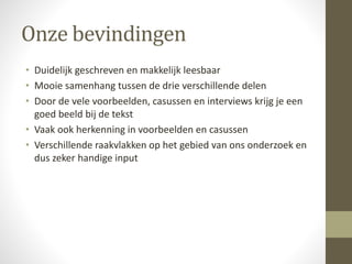 Onze bevindingen 
• Duidelijk geschreven en makkelijk leesbaar 
• Mooie samenhang tussen de drie verschillende delen 
• Door de vele voorbeelden, casussen en interviews krijg je een 
goed beeld bij de tekst 
• Vaak ook herkenning in voorbeelden en casussen 
• Verschillende raakvlakken op het gebied van ons onderzoek en 
dus zeker handige input 
