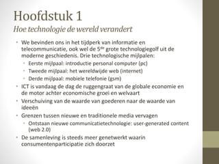 Hoofdstuk 1 
Hoe technologie de wereld verandert 
• We bevinden ons in het tijdperk van informatie en 
telecommunicatie, ook wel de 5de grote technologiegolf uit de 
moderne geschiedenis. Drie technologische mijlpalen: 
• Eerste mijlpaal: introductie personal computer (pc) 
• Tweede mijlpaal: het wereldwijde web (internet) 
• Derde mijlpaal: mobiele telefonie (gsm) 
• ICT is vandaag de dag de ruggengraat van de globale economie en 
de motor achter economische groei en welvaart 
• Verschuiving van de waarde van goederen naar de waarde van 
ideeën 
• Grenzen tussen nieuwe en traditionele media vervagen 
• Ontstaan nieuwe communicatietechnologie: user-generated content 
(web 2.0) 
• De samenleving is steeds meer genetwerkt waarin 
consumentenparticipatie zich doorzet 
 