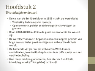 Hoofdstuk 2 
Wereldwijde welvaart 
• De val van de Berlijnse Muur in 1989 maakt de wereld plat 
• Versterking technologische revolutie 
• Op economisch, politiek en technologisch vlak vervagen de 
grenzen 
• Rond 2040-2050 kan China de grootste economie ter wereld 
zijn 
• De wereldeconomie is begonnen aan een langere periode van 
hoge economische groei en stijgende welvaart in de hele 
wereld 
• De komende vijf jaar zal de welvaart in West-Europa 
verdubbelen, in ontwikkelingslanden is er zelfs sprake van een 
verdriedubbeling 
• Hoe meer merken globaliseren, hoe sterker hun lokale 
inbedding wordt (Think global, act local) 
 
