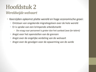 Hoofdstuk 2 
Wereldwijde welvaart 
• Keerzijden opkomst platte wereld en hoge economische groei: 
• Ontstaan van ongekende migratiegolven over de hele wereld 
• Er is sprake van een krimpende arbeidsmarkt 
• De vraag naar personeel is groter dan het aanbod (war for talent) 
• Angst voor het openstellen van de grenzen 
• Angst over de ongelijke verdeling van de welvaart 
• Angst over de gevolgen voor de opwarming van de aarde 
 