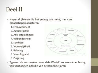 Deel II 
• Negen drijfveren die het gedrag van mens, merk en 
maatschappij aansturen: 
1. Empowerment 
2. Authenticiteit 
3. Anti-establishment 
4. Verbondenheid 
5. Synthese 
6. Vrouwelijkheid 
7. Beleving 
8. Vernuftigheid 
9. Zingeving 
• Typeren de westerse en vooral de West-Europese samenleving 
van vandaag en ook die van de komende jaren 
 