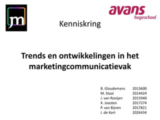 Kenniskring


Trends en ontwikkelingen in het
  marketingcommunicatievak

                    B. Gloudemans    2013600
                    M. Staal         2014424
                    J. van Rooijen   2015940
                    X. Joosten       2017274
                    P. van Bijnen    2017821
                    J. de Kort       2026434
 