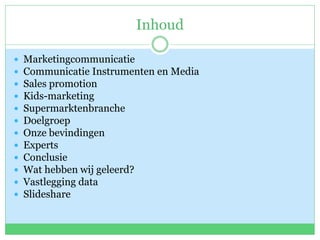 Inhoud
 Marketingcommunicatie
 Communicatie Instrumenten en Media
 Sales promotion
 Kids-marketing
 Supermarktenbranche
 Doelgroep
 Onze bevindingen
 Experts
 Conclusie
 Wat hebben wij geleerd?
 Vastlegging data
 Slideshare
 