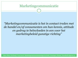 Marketingcommunicatie
“Marketingcommunicatie is het in contact treden met
de handel en/of consumenten om hun kennis, attitude
en gedrag te beïnvloeden in een voor het
marketingbeleid gunstige richting”
Bron: Floor, K & Raaij, F van (2010). Marketingcommunicatiestrategie (6e druk). Groningen, Houten. Noordhoff uitgevers, p.
47.
 