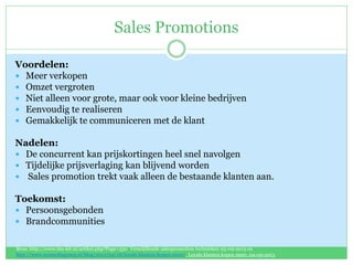 Sales Promotions
Voordelen:
 Meer verkopen
 Omzet vergroten
 Niet alleen voor grote, maar ook voor kleine bedrijven
 Eenvoudig te realiseren
 Gemakkelijk te communiceren met de klant
Nadelen:
 De concurrent kan prijskortingen heel snel navolgen
 Tijdelijke prijsverlaging kan blijvend worden
 Sales promotion trekt vaak alleen de bestaande klanten aan.
Toekomst:
 Persoonsgebonden
 Brandcommunities
Bron: http://www.dm-kit.nl/artikel.php?Page=330 Verschillende salespromotion technieken 03-09-2013 en
http://www.ecomediagroep.nl/blog/2012/04/18/loyale-klanten-kopen-meer/ Loyale klanten kopen meer, 04-09-2013
 