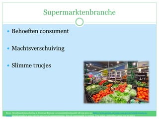 Supermarktenbranche
 Behoeften consument
 Machtsverschuiving
 Slimme trucjes
Bron: Detailhandelsmarketing 1, Centraal Bureau Levensmiddelenhandel 08-09-2013 en http://www.gwynt.eu/visie-van-gwynt/retail-trends-in-
2012/ Retail trends in 2012 06-09-2013 en Consumententip: Hoe de supermarkt je verleid, Tros radar, september 2010, 02-10-2013
 