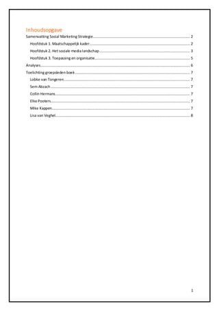 Inhoudsopgave 
Samenvatting Social Marketing Strategie........................................................................................ 2 
Hoofdstuk 1. Maatschappelijk kader........................................................................................... 2 
Hoofdstuk 2. Het sociale media landschap .................................................................................. 3 
Hoofdstuk 3. Toepassing en organisatie ...................................................................................... 5 
Analyses ....................................................................................................................................... 6 
Toelichting groepsleden boek ........................................................................................................ 7 
Lobke van Tongeren .................................................................................................................. 7 
Sem Abzach .............................................................................................................................. 7 
Collin Hermans .......................................................................................................................... 7 
Elke Pooters .............................................................................................................................. 7 
Mike Kappen ............................................................................................................................. 7 
Lisa van Veghel.......................................................................................................................... 8 
1 
 
