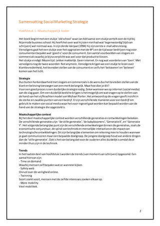 2 
Samenvatting Social Marketing Strategie 
Hoofdstuk 1. Maatschappelijk kader 
Het boek begint met een stukje ‘old school’ waar Jan Adriaanse een stukje vertelt over de tijd bij 
Nijenrode business school. Hij heeft het over wat hij toen niet had wat ‘tegenwoordig’(tijd van 
schrijven) wel normaal was. In zijn derde leerjaar (1994) hij zijn eerste e-mail adres kreeg. 
Vervolgens gaat het een stukje over het opgroeien met de 4P’s en de tijd waar bedrijven nog voor 
consumenten bepalen wat ‘goed is’ voor de consument. Een aantal voorbeelden van slogans en 
commercials waarbij je bijna verplicht was wel voor dat product te kiezen. 
Het stukje eindigt: Mooie tijd. Lekker makkelijk. Geen internet. En nog wat voordelen van ‘toen’. Met 
vervolgens nog de twee woorden: Not anymore. Vervolgens krijgen we een stukje te lezen over 
klanttevredenheid, het tevreden stellen van de consument en zelfs het ‘betoveren’ en ‘beleven’ 
komen aan het licht. 
Strategie 
Dus buiten herkenbaarheid met slogans en commercials is de wens dus het tevreden stellen van de 
klant en beleving toevoegen aan een merk belangrijk. Maar hoe doe je dit? 
Voor een goed proces is een duidelijke strategie nodig. Zeker wanneer we op internet (social media) 
aan de slag gaan. Om een duidelijk beeld te krijgen is het mogelijk om wat vragen op te stellen aan 
de hand van het vijfkrachten model van Michael Porter. Het antwoord op de vragen geeft inzicht in 
de sterke en zwakke punten van een bedrijf. Er zijn verschillende manieren voor een bedrijf om 
gebruik te maken van social media waar het voor ingezet gaat worden kan bepaald worden aan de 
hand van de strategie die opgesteld is. 
Maatschappelijke context 
Bij het deel maatschappelijke context worden verschillende generaties en ontwikkelingen bekeken. 
De verschillende generaties zijn: ‘de stille generatie’, ‘de babyboomers’, ‘Generatie X’, en ‘Generatie 
Y’. Het volgende belangrijke punt zijn de verschillende ontwikkelingen binnen de generaties, zoals de 
economische conjunctuur, de spiral van techniek en menselijke interactive en de impact van 
technologische ontwikkelingen. Dit zijn belangrijke elementen om rekening mee te houden wanneer 
je gaat communiceren maar een bepaalde doelgroep. De jongere doelgroep houd van andere dingen 
dan de ‘stille generatie’. Ook is het van belang dat voor de ouderen alles duidelijk is omdat deze 
minder thuis zijn in de techniek. 
Trends 
In het laatste deel van hoofdstuk 1 worden de trends (van moment van schrijven) opgesomd. Een 
aantal hiervan zijn: 
- Time on demand 
Waarbij mensen zelf bepalen wat ze wanneer kijken. 
- Safety web 
Onrust over de veiligheid online. 
- Twinning 
Soort zoekt soort, mensen met de zelfde interesses zoeken elkaar op. 
- More mobility 
Veel mobiliteit. 
 