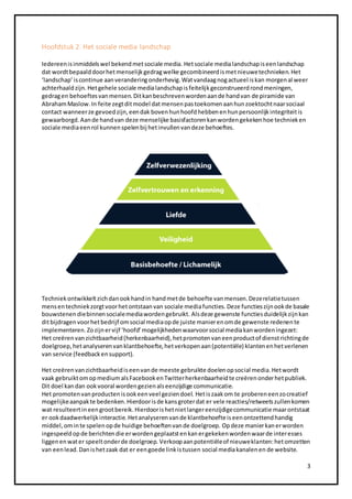 3 
Hoofdstuk 2. Het sociale media landschap 
Iedereen is inmiddels wel bekend met sociale media. Het sociale media landschap is een landschap 
dat wordt bepaald door het menselijk gedrag welke gecombineerd is met nieuwe technieken. Het 
‘landschap’ is continue aan verandering onderhevig. Wat vandaag nog actueel is kan morgen al weer 
achterhaald zijn. Het gehele sociale media landschap is feitelijk geconstrueerd rond meningen, 
gedrag en behoeftes van mensen. Dit kan beschreven worden aan de hand van de piramide van 
Abraham Maslow. In feite zegt dit model dat mensen pas toekomen aan hun zoektocht naar sociaal 
contact wanneer ze gevoed zijn, een dak boven hun hoofd hebben en hun persoonlijk integriteit is 
gewaarborgd. Aan de hand van deze menselijke basisfactoren kan worden gekeken hoe techniek en 
sociale media een rol kunnen spelen bij het invullen van deze behoeftes. 
Techniek ontwikkelt zich dan ook hand in hand met de behoefte van mensen. Deze relatie tussen 
mens en techniek zorgt voor het ontstaan van sociale media functies. Deze functies zijn ook de basale 
bouwstenen die binnen sociale media worden gebruikt. Als deze gewenste functies duidelijk zijn kan 
dit bijdragen voor het bedrijf om social media op de juiste manier en om de gewenste redenen te 
implementeren. Zo zijn er vijf ‘hoofd’ mogelijkheden waarvoor social media kan worden ingezet: 
Het creëren van zichtbaarheid (herkenbaarheid), het promoten van een product of dienst richting de 
doelgroep, het analyseren van klantbehoefte, het verkopen aan (potentiële) klanten en het verlenen 
van service (feedback en support). 
Het creëren van zichtbaarheid is een van de meeste gebruikte doelen op social media. Het wordt 
vaak gebruikt om op medium als Facebook en Twitter herkenbaarheid te creëren onder het publiek. 
Dit doel kan dan ook vooral worden gezien als eenzijdige communicatie. 
Het promoten van producten is ook een veel gezien doel. Het is zaak om te proberen een zo creatief 
mogelijke aanpak te bedenken. Hierdoor is de kans groter dat er vele reacties/retweets zullen komen 
wat resulteert in een groot bereik. Hierdoor is het niet langer eenzijdige communicatie maar ontstaat 
er ook daadwerkelijk interactie. Het analyseren van de klantbehoefte is een ontzettend handig 
middel, om in te spelen op de huidige behoeften van de doelgroep. Op deze manier kan er worden 
ingespeeld op de berichten die er worden geplaatst en kan er gekeken worden waar de interesses 
liggen en wat er speelt onder de doelgroep. Verkoop aan potentiële of nieuwe klanten: het omzetten 
van een lead. Dan is het zaak dat er een goede link is tussen social media kanalen en de website. 
 