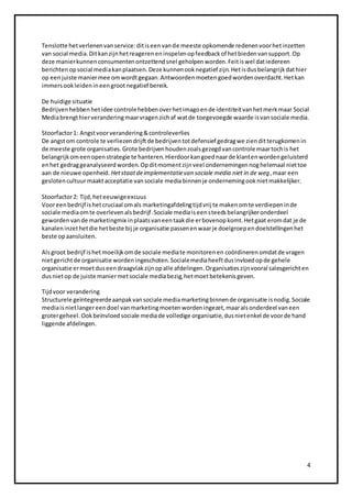 4 
Tenslotte het verlenen van service: dit is een van de meeste opkomende redenen voor het inzetten 
van social media. Dit kan zijn het reageren en inspelen op feedback of het bieden van support. Op 
deze manier kunnen consumenten ontzettend snel geholpen worden. Feit is wel dat iedereen 
berichten op social media kan plaatsen. Deze kunnen ook negatief zijn. Het is dus belangrijk dat hier 
op een juiste manier mee om wordt gegaan. Antwoorden moeten goed worden overdacht. Het kan 
immers ook leiden in een groot negatief bereik. 
De huidige situatie 
Bedrijven hebben het idee controle hebben over het imago en de identiteit van het merk maar Social 
Media brengt hier verandering maar vragen zich af wat de toegevoegde waarde is van sociale media. 
Stoorfactor 1: Angst voor verandering & controleverlies 
De angst om controle te verliezen drijft de bedrijven tot defensief gedrag we zien dit terugkomen in 
de meeste grote organisaties. Grote bedrijven houden zoals gezegd van controle maar toch is het 
belangrijk om een open strategie te hanteren. Hierdoor kan goed naar de klanten worden geluisterd 
en het gedrag geanalyseerd worden. Op dit moment zijn veel ondernemingen nog helemaal niet toe 
aan de nieuwe openheid. Het staat de implementatie van sociale media niet in de weg, maar een 
gesloten cultuur maakt acceptatie van sociale media binnen je onderneming ook niet makkelijker. 
Stoorfactor 2: Tijd, het eeuwige excuus 
Voor een bedrijf is het cruciaal om als marketingafdeling tijd vrij te maken om te verdiepen in de 
sociale media om te overleven als bedrijf. Sociale media is een steeds belangrijker onderdeel 
geworden van de marketingmix in plaats van een taak die er bovenop komt. Het gaat erom dat je de 
kanalen inzet het die het beste bij je organisatie passen en waar je doelgroep en doelstellingen het 
beste op aansluiten. 
Als groot bedrijf is het moeilijk om de sociale media te monitoren en coördineren omdat de vragen 
niet gericht de organisatie worden ingeschoten. Sociale media heeft dus invloed op de gehele 
organisatie er moet dus een draagvlak zijn op alle afdelingen. Organisaties zijn vooral salesgericht en 
dus niet op de juiste manier met sociale media bezig, het moet betekenis geven. 
Tijd voor verandering 
Structurele geïntegreerde aanpak van sociale media marketing binnen de organisatie is nodig. Sociale 
media is niet langer een doel van marketing moeten worden ingezet, maar als onderdeel van een 
groter geheel. Ook beïnvloed sociale media de volledige organisatie, dus niet enkel de voor de hand 
liggende afdelingen. 
 