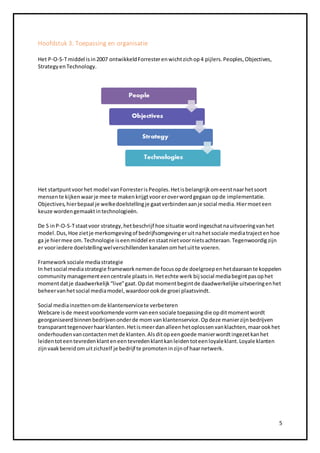 5 
Hoofdstuk 3. Toepassing en organisatie 
Het P-O-S-T middel is in 2007 ontwikkeld Forrester en wicht zich op 4 pijlers. Peoples, Objectives, 
Strategy en Technology. 
Het startpunt voor het model van Forrester is Peoples. Het is belangrijk om eerst naar het soort 
mensen te kijken waar je mee te maken krijgt voor er over word gegaan op de implementatie. 
Objectives, hier bepaal je welke doelstelling je gaat verbinden aan je social media. Hier moet een 
keuze worden gemaakt in technologieën. 
De S in P-O-S-T staat voor strategy, het beschrijf hoe situatie word ingeschat na uitvoering van het 
model. Dus, Hoe ziet je merkomgeving of bedrijfsomgeving er uit na het sociale media traject en hoe 
ga je hier mee om. Technologie is een middel en staat niet voor niets achteraan. Tegenwoordig zijn 
er voor iedere doelstelling wel verschillenden kanalen om het uit te voeren. 
Framework sociale media strategie 
In het social media strategie framework nemen de focus op de doelgroep en het daaraan te koppelen 
community management een centrale plaats in. Het echte werk bij social media begint pas op het 
moment dat je daadwerkelijk “live” gaat. Op dat moment begint de daadwerkelijke uitvoering en het 
beheer van het social media model, waardoor ook de groei plaatsvindt. 
Social media inzetten om de klantenservice te verbeteren 
Webcare is de meest voorkomende vorm van een sociale toepassing die op dit moment wordt 
georganiseerd binnen bedrijven onder de mom van klantenservice. Op deze manier zijn bedrijven 
transparant tegenover haar klanten. Het is meer dan alleen het oplossen van klachten, maar ook het 
onderhouden van contacten met de klanten. Als dit op een goede manier wordt ingezet kan het 
leiden tot een tevreden klant en een tevreden klant kan leiden tot een loyale klant. Loyale klanten 
zijn vaak bereid om uit zichzelf je bedrijf te promoten in zijn of haar netwerk. 
 