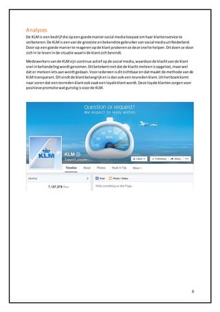 Analyses 
De KLM is een bedrijf die op een goede manier social media toepast om haar klantenservice te 
verbeteren. De KLM is een van de grootste en bekendste gebruiker van social media uit Nederland. 
Door op een goede manier te reageren op de klant proberen ze deze snel te helpen. Dit doen ze door 
zich in te leven in de situatie waarin de klant zich bevindt. 
Medewerkers van de KLM zijn continue actief op de social media, waardoor de klacht van de klant 
snel in behandeling wordt genomen. Dit betekent niet dat de klacht meteen is opgelost, maar wel 
dat er meteen iets aan wordt gedaan. Voor iedereen is dit zichtbaar en dat maakt de methode van de 
KLM transparant. Dit vindt de klant belangrijk en is dan ook een tevreden klant. Uit het boek komt 
naar voren dat een tevreden klant ook vaak een loyale klant wordt. Deze loyale klanten zorgen voor 
positieve promotie wat gunstig is voor de KLM. 
6 
 
