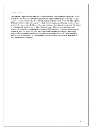 8 
Lisa van Veghel 
De stukken die ik gelezen heb uit het boek waren interessant. Van veel onderwerpen wist ik al iets 
maar de meeste stukken waren voor mij erg leerzaam. Social media strategie is iets waar bedrijven 
veel mee kunnen doen en wat in de toekomst steeds belangrijker wordt, of eigenlijk al belangrijk is. 
Dit boek maakt het des te interessanter voor bedrijven maar ook voor zelfstandig ondernemers en 
beginnende ondernemers. Bedrijven hebben vaak moeite met hun strategie instrumenteel te maken. 
In het boek wordt uitgelegd hoe bedrijven dit kunnen doen. Ik herken sommige situaties die 
beschreven worden in het boek ook van een stage bedrijf. Er wordt een Facebook pagina opgericht 
en daarna weet een bedrijf niet meer wat ermee gedaan moet worden. Het boek is goed voor 
iedereen. Tegenwoordig is social media namelijk niet meer weg te denken. Als je succesvol wilt 
worden in social media dan is de juiste strategie hanteren hiervoor erg belangrijk. Ik denk dat dit 
boek je er wel mee kan helpen. 
