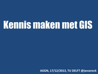 Kennis maken met GIS

AGGN, 17/12/2013, TU DELFT @jwvaneck

 