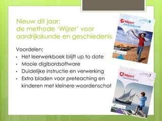 Nieuw dit jaar:
de methode ‘Wijzer’ voor
aardrijkskunde en geschiedenis
Voordelen;
• Het leerwerkboek blijft up to date
• Mooie digibordsoftware
• Duidelijke instructie en verwerking
• Extra bladen voor preteaching en
kinderen met kleinere woordenschat
 