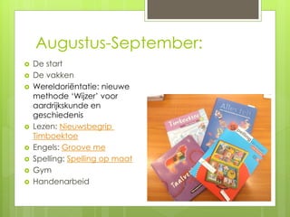 Augustus-September:
 De start
 De vakken
 Wereldoriëntatie: nieuwe
methode ‘Wijzer’ voor
aardrijkskunde en
geschiedenis
 Lezen: Nieuwsbegrip
Timboektoe
 Engels: Groove me
 Spelling: Spelling op maat
 Gym
 Handenarbeid
 