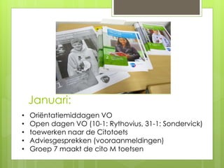 Januari:
• Oriëntatiemiddagen VO
• Open dagen VO (10-1: Rythovius, 31-1: Sondervick)
• toewerken naar de Citotoets
• Adviesgesprekken (vooraanmeldingen)
• Groep 7 maakt de cito M toetsen
 