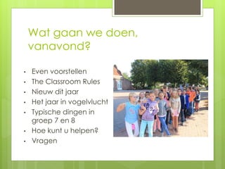 Wat gaan we doen,
vanavond?
• Even voorstellen
• The Classroom Rules
• Nieuw dit jaar
• Het jaar in vogelvlucht
• Typische dingen in
groep 7 en 8
• Hoe kunt u helpen?
• Vragen
 