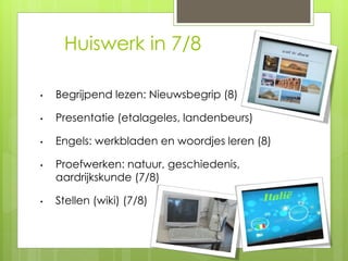 Huiswerk in 7/8
• Begrijpend lezen: Nieuwsbegrip (8)
• Presentatie (etalageles, landenbeurs)
• Engels: werkbladen en woordjes leren (8)
• Proefwerken: natuur, geschiedenis,
aardrijkskunde (7/8)
• Stellen (wiki) (7/8)
 