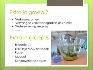 Extra in groep 8
• Brigadieren
• EHBO: je MAG het boek
kopen
• Musical
• Schoolverlatersdagen
Extra in groep 7n
groep 7• Verkeersexamen
• Vervangen verkeersbrigadiers (instructie)
• Waterzuivering excursie
• …..
 