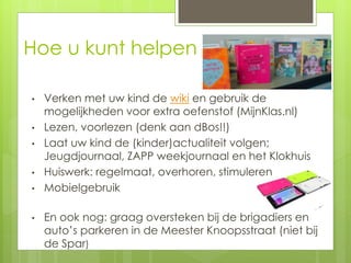 Hoe u kunt helpen
• Verken met uw kind de wiki en gebruik de
mogelijkheden voor extra oefenstof (MijnKlas.nl)
• Lezen, voorlezen (denk aan dBos!!)
• Laat uw kind de (kinder)actualiteit volgen;
Jeugdjournaal, ZAPP weekjournaal en het Klokhuis
• Huiswerk: regelmaat, overhoren, stimuleren
• Mobielgebruik
• En ook nog: graag oversteken bij de brigadiers en
auto’s parkeren in de Meester Knoopsstraat (niet bij
de Spar)
 