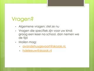 Vragen?
• Algemene vragen: stel ze nu
• Vragen die specifiek zijn voor uw kind:
graag een keer na school, dan nemen we
de tijd
• Mailen mag:
• avandehuygevoort@skozok.nl,
• hdeleeuw@skozok.nl
 