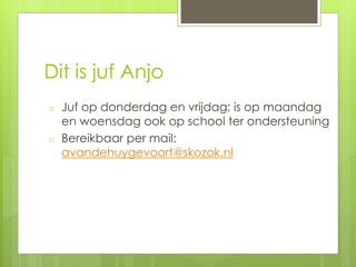 Dit is juf Anjo
o Juf op donderdag en vrijdag; is op maandag
en woensdag ook op school ter ondersteuning
o Bereikbaar per mail:
avandehuygevoort@skozok.nl
 