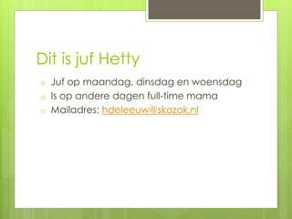 Dit is juf Hetty
o Juf op maandag, dinsdag en woensdag
o Is op andere dagen full-time mama
o Mailadres: hdeleeuw@skozok.nl
 