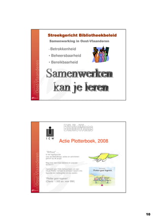 Streekgericht Bibliotheekbeleid
    Samenwerking in Oost-Vlaanderen
                    Oost-

   • Betrokkenheid

   • Beheersbaarheid
   • Bereikbaarheid




                Actie Plotterboek, 2008

“Arthuur” …
is het logofiguurtje
voor de BiblioWaas’ acties en activiteiten
gericht op de jeugd.

Mag best wat meer bekend en populair
worden!!!

Opdracht aan Hilde Schuurmans om een
nieuw Plotter verhaal te schrijven waarin ons
figuurtje een belangrijke rol zou spelen.


“Plotter gaat logeren”
(Clavis: 1.500 ex. voor BW)




                                                10
 