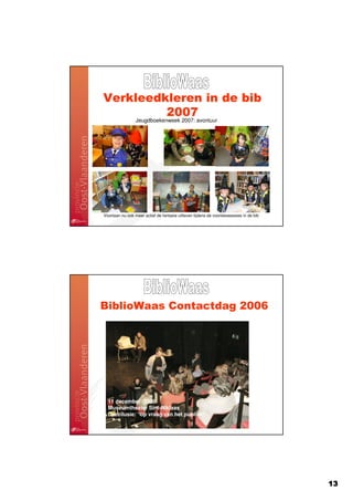 Verkleedkleren in de bib
         2007
                 Jeugdboekenweek 2007: avontuur




Voortaan nu ook meer actief de fantasie uitleven tijdens de voorleessessies in de bib




BiblioWaas Contactdag 2006




                  11 december 2006
           Museumtheater Sint-Niklaas
  11 december 2006
  Museumtheater Sint-Niklaas
                    Kristof Michiels
  Deezilusie: “op vraag van het publiek”




                                                                                        13
 